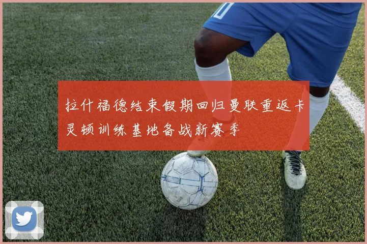 拉什福德结束假期回归曼联重返卡灵顿训练基地备战新赛季