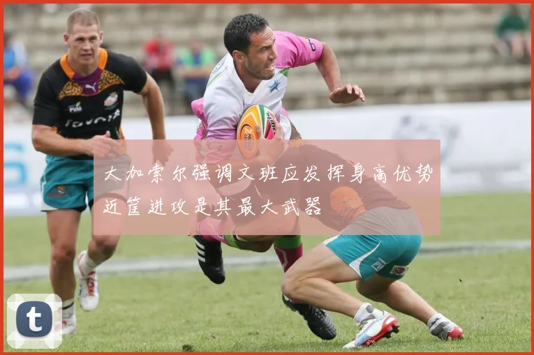 大加索尔强调文班应发挥身高优势近筐进攻是其最大武器