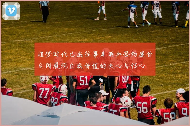 追梦时代已成往事库明加签约廉价合同展现自我价值的决心与信心